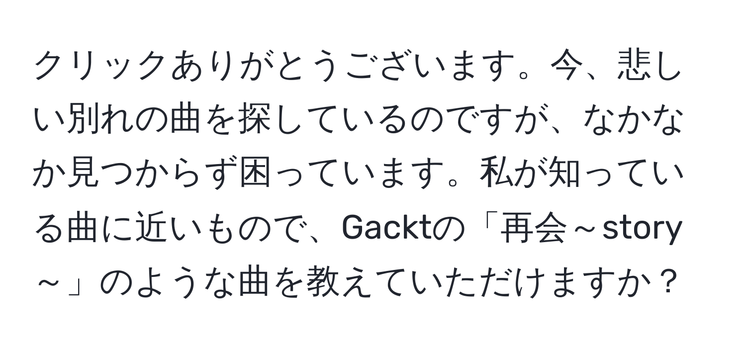 クリックありがとうございます。今、悲しい別れの曲を探しているのですが、なかなか見つからず困っています。私が知っている曲に近いもので、Gacktの「再会～story～」のような曲を教えていただけますか？