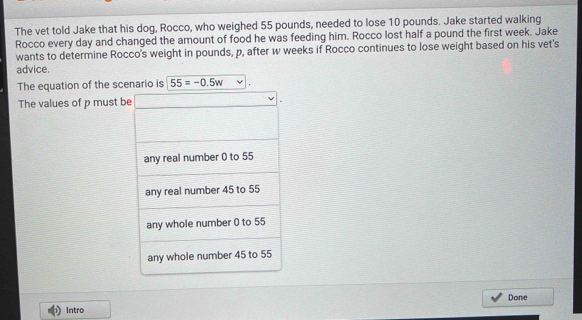 The vet told Jake that his dog, Rocco, who weighed 55 pounds, needed to lose 10 pounds. Jake started walking 
Rocco every day and changed the amount of food he was feeding him. Rocco lost half a pound the first week. Jake 
wants to determine Rocco's weight in pounds, p, after w weeks if Rocco continues to lose weight based on his vet's 
advice. 
The equation of the scenario is 55=-0.5w
The values of p must be 
Done 
Intro