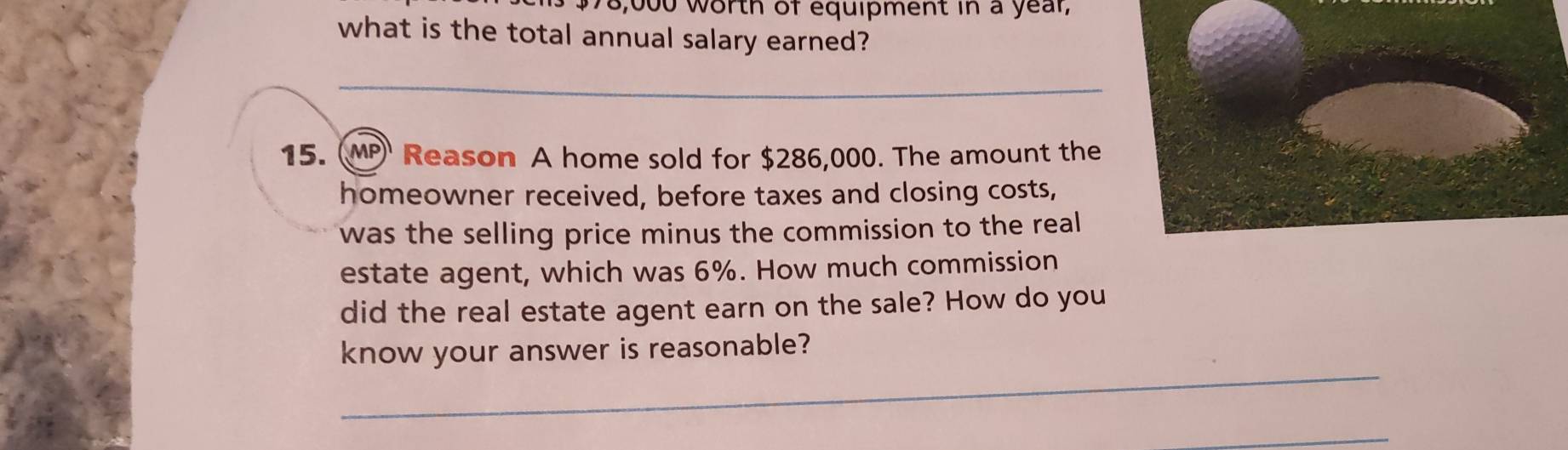 $78,000 worth of equipment in a year, 
what is the total annual salary earned? 
_ 
15. (MP Reason A home sold for $286,000. The amount the 
homeowner received, before taxes and closing costs, 
was the selling price minus the commission to the real 
estate agent, which was 6%. How much commission 
did the real estate agent earn on the sale? How do you 
_ 
know your answer is reasonable? 
_