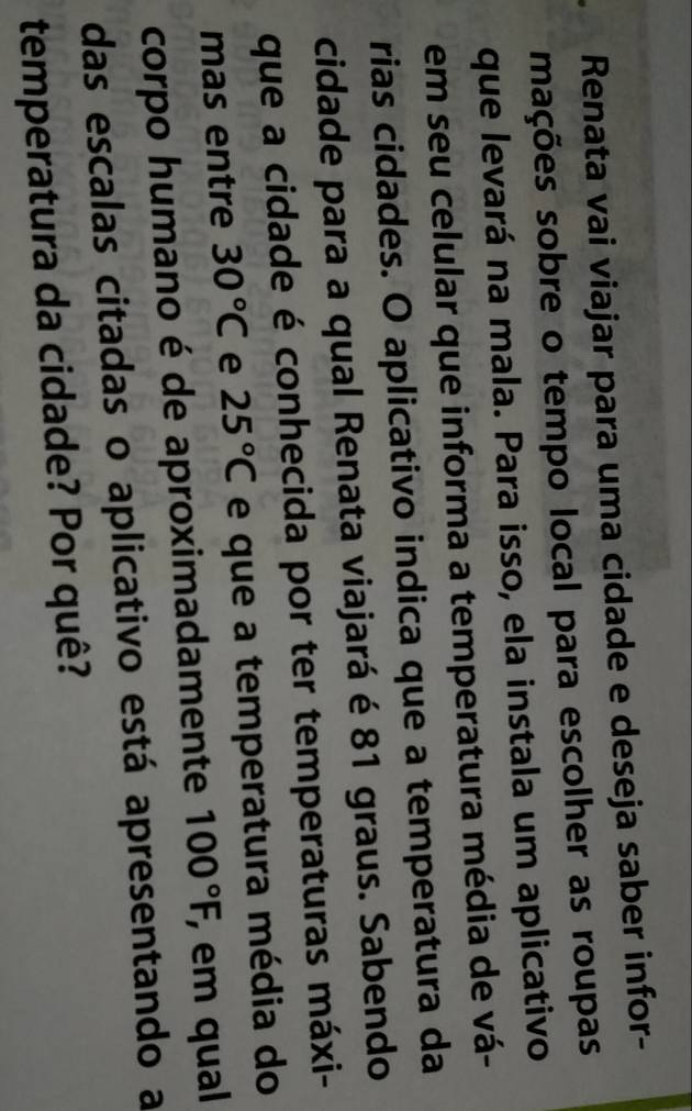 Renata vai viajar para uma cidade e deseja saber infor- 
mações sobre o tempo local para escolher as roupas 
que levará na mala. Para isso, ela instala um aplicativo 
em seu celular que informa a temperatura média de vá- 
rias cidades. O aplicativo indica que a temperatura da 
cidade para a qual Renata viajará é 81 graus. Sabendo 
que a cidade é conhecida por ter temperaturas máxi- 
mas entre 30°C e 25°C e que a temperatura média do 
corpo humano é de aproximadamente 100°F, , em qual 
das escalas citadas o aplicativo está apresentando a 
temperatura da cidade? Por quê?