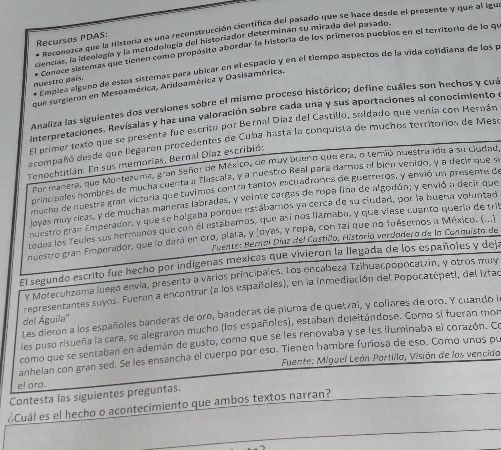 Reconozca que la Historia es una reconstrucción científica del pasado que se hace desde el presente y que al igu
Recursos PDAS:
ciencias, la ideología y la metodología del historiador determinan su mirada del pasado.
Conoce sistemas que tienen como propósito abordar la historia de los primeros pueblos en el territorio de lo qí
Emplea alguno de estos sistemas para ubicar en el espacio y en el tiempo aspectos de la vida cotidiana de los p
nuestro país.
que surgieron en Mesoamérica, Aridoamérica y Oasisamérica.
Analiza las siguientes dos versiones sobre el mismo proceso histórico; define cuáles son hechos y cuá
interpretaciones. Revísalas y haz una valoración sobre cada una y sus aportaciones al conocimiento 
El primer texto que se presenta fue escrito por Bernal Díaz del Castillo, soldado que venía con Hernán
acompañó desde que llegaron procedentes de Cuba hasta la conquista de muchos territorios de Mese
Tenochtitlán. En sus memorias, Bernal Díaz escribió:
Por manera, que Montezuma, gran Señor de México, de muy bueno que era, o temió nuestra ida a su ciudad
principales hombres de mucha cuenta a Tlascala, y a nuestro Real para darnos el bien venido, y a decir que s
mucho de nuestra gran victoria que tuvimos contra tantos escuadrones de guerreros, y envió un presente d
joyas muy ricas, y de muchas maneras labradas, y veinte cargas de ropa fina de algodón; y envió a decir que
nuestro gran Emperador, y que se holgaba porque estábamos ya cerca de su ciudad, por la buena voluntad
todos los Teules sus hermanos que con él estábamos, que así nos llamaba, y que viese cuanto quería de tri
nuestro gran Emperador, que lo dará en oro, plata, y joyas, y ropa, con tal que no fuésemos a México. (...]
Fuente: Bernal Díaz del Castillo, Historia verdadera de la Conquista de
El segundo escrito fue hecho por indígenas mexicas que vivieron la llegada de los españoles y dej:
Y Motecuhzoma luego envía, presenta a varios principales. Los encabeza Tzihuacpopocatzin, y otros muy
representantes suyos. Fueron a encontrar (a los españoles), en la inmediación del Popocatépetl, del Iztad
Les dieron a los españoles banderas de oro, banderas de pluma de quetzal, y collares de oro. Y cuando l
del Águila"
les puso risueña la cara, se alegraron mucho (los españoles), estaban deleitándose. Como si fueran mor
como que se sentaban en ademán de gusto, como que se les renovaba y se les iluminaba el corazón. Co
anhelan con gran sed. Se les ensancha el cuerpo por eso. Tienen hambre furiosa de eso. Como unos pu
Fuente: Miguel León Portilla, Visión de los vencido
el oro.
Contesta las siguientes preguntas.
¿Cuál es el hecho o acontecimiento que ambos textos narran?