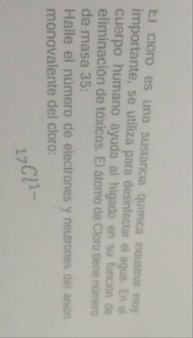 El cloro es una sustancia química industriall muy 
importante, se utiliza para desinfectar el agua. En el 
cuerpo humano ayuda al hígado en su función de 
eliminación de tóxicos. El átomo de Cloro tiene número 
de masa 35 : 
Halle el número de electrones y neutrones del anión 
monovalente del cloro:
_17Cl^(1-)