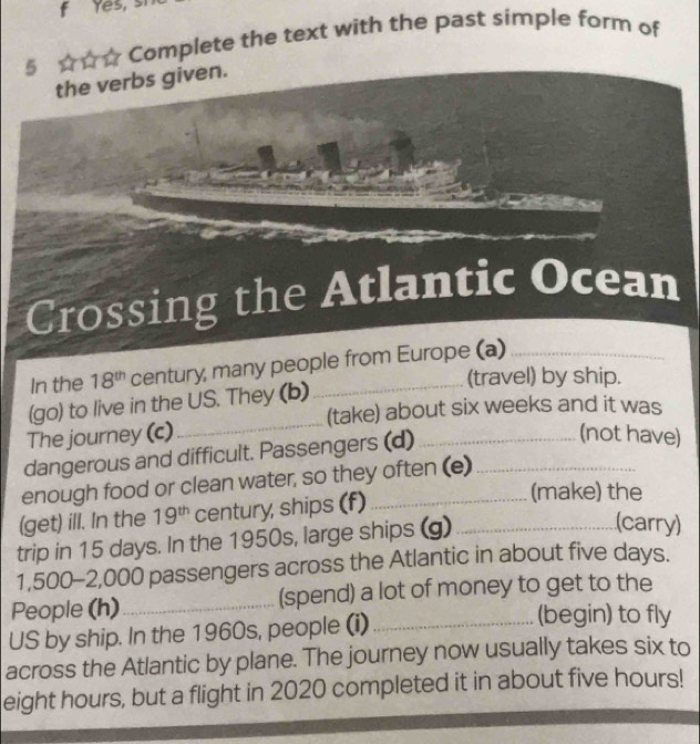 Yes, 
5 ☆☆☆ Complete the text with the past simple form of 
the verbs given. 
Crossing the Atlantic Ocean 
In the 18^(th) century, many people from Europe (a) 
(travel) by ship. 
_ 
(go) to live in the US. They (b) 
(take) about six weeks and it was 
The journey (c) (not have) 
dangerous and difficult. Passengers (d)_ 
enough food or clean water, so they often (e)_ 
(get) ill. In the 19^(th) century, ships (f)_ 
(make) the 
trip in 15 days. In the 1950s, large ships (g)_ 
(carry)
1,500-2,000 passengers across the Atlantic in about five days. 
People (h)_ (spend) a lot of money to get to the 
US by ship. In the 1960s, people (i)_ 
(begin) to fly 
across the Atlantic by plane. The journey now usually takes six to
eight hours, but a flight in 2020 completed it in about five hours!