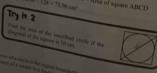 π -128=72.96cm^2
Area of square ABCD
Try it 2 
Find the area of the inscribed circle if the 
diagonal of the square is 10 cm. 
etor of a circle is the region bounded . 
area of a sector is a fracti