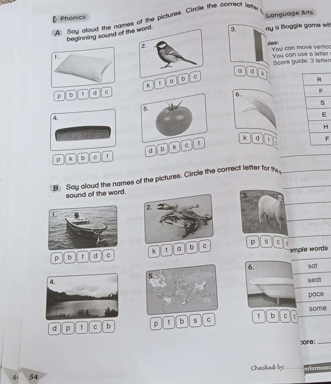 Phonics 
Language Arts 
A Say aloud the names of the pictures. Circle the correct lette 
beginning sound of the word. 
3. ay a Boggle game wit 
2. 
ules: 
You can move vertic 
1. 
You can use a letter 
Score guide: 3 letter 
a d k 
k ↑ a b C 
p b ↑ d C 
6. 
5. 
4. 
k d 1 F 
d b k C ↑ 
p k b C t 
B Say aloud the names of the pictures. Circle the correct letter for the 
sound of the word. 
p s C 
p b t d C k t a b C 
mple words 
6. 
sat 
5. 
seat 
pace 
some 
d p t C b p t b s C t b C 
;ore:_ 
4 54 Checked by:_ erformand