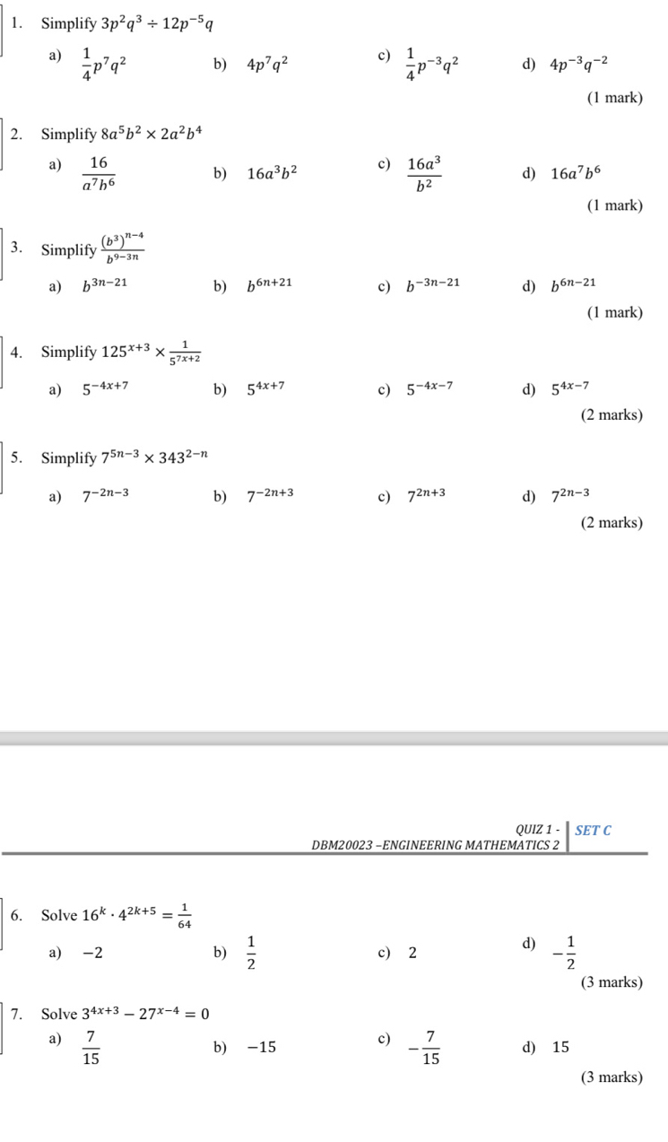 Simplify 3p^2q^3/ 12p^(-5)q
a)  1/4 p^7q^2  1/4 p^(-3)q^2 d) 4p^(-3)q^(-2)
b) 4p^7q^2 c)
(1 mark)
2. Simplify 8a^5b^2* 2a^2b^4
b) 16a^3b^2 c)
a)  16/a^7b^6   16a^3/b^2  d) 16a^7b^6
(1 mark)
3. Simplify frac (b^3)^n-4b^(9-3n)
a) b^(3n-21) b) b^(6n+21) c) b^(-3n-21) d) b^(6n-21)
(1 mark)
4. Simplify 125^(x+3)*  1/5^(7x+2) 
a) 5^(-4x+7) b) 5^(4x+7) c) 5^(-4x-7) d) 5^(4x-7)
(2 marks)
5. Simplify 7^(5n-3)* 343^(2-n)
a) 7^(-2n-3) b) 7^(-2n+3) c) 7^(2n+3) d) 7^(2n-3)
(2 marks)
QUIZ 1 - SET C
DBM20023 −ENGINEERING MATHEMATICS 2
6. Solve 16^k· 4^(2k+5)= 1/64 
d)
a) -2 b)  1/2  c) 2 - 1/2 
(3 marks)
7. Solve 3^(4x+3)-27^(x-4)=0
c)
a)  7/15  - 7/15  d) 15
b) -15
(3 marks)