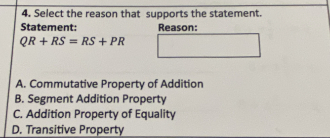 Select the reason that supports the statement.
Statement: Reason:
QR+RS=RS+PR
A. Commutative Property of Addition
B. Segment Addition Property
C. Addition Property of Equality
D. Transitive Property