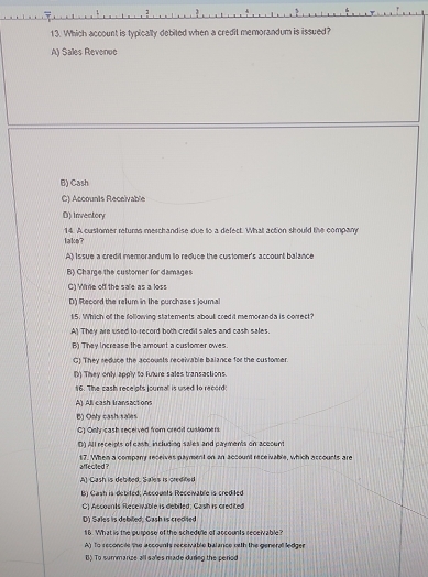 Which account is typically debited when a credit memorandum is issued?
A) Sales Revenue
B) Cash
C) Accounts Receivable
D) Invectory
lake? 14. A customer returs merchandise due to a defect. What action should the company
A) Issue a credil memorandum to reduce the customer's account balance
B) Charge the customer for damages
C) Wire off the sale as a loss
D) Record the relum in the purchases journal
15. Which of the following statements about credit memoranda is conrect?
A) They are used to record both credit salles and cash sales.
B) They increase the amount a customer owes.
C) They reduce the accousts receivable balance for the customer.
() They only apply to fuure sales transactions
16. The cash receipts journall is used to record:
A) All cash Iransactions
B) Only cash sales
G1 Ont cash received from credil customers
D All receipts of cawh, including sales and payments on aceoum
affecled? 17. When a company receives payment on an account receivable, which accounts are
A) Cash is debited. Sales is credifed
1) Cash is debited; Accounts Receivable is credited
C) Accounts Receivable is debiled; Cash is credited
D) Sales is debiled; Cash is credited
16. What is the purpose of the schedule of accounts receivable?
A) To reconcee the accounts receivable balance with the general ledger
B) To summarize all sales nade during the period