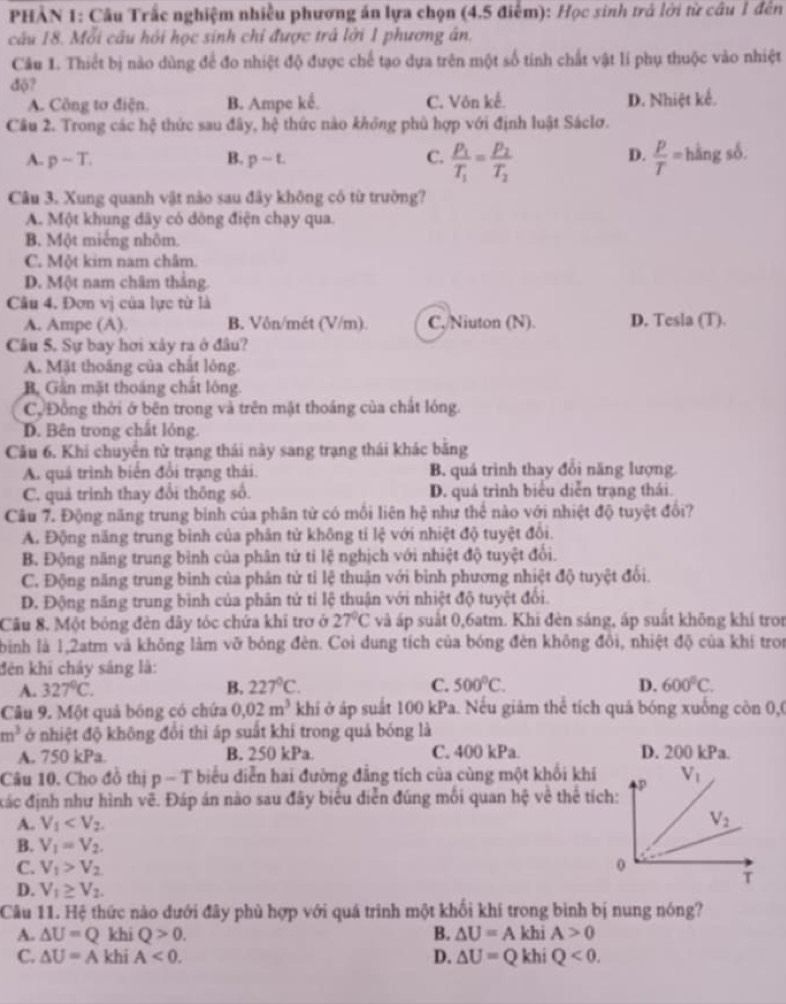 PHẢN 1: Câu Trấc nghiệm nhiều phương án lựa chọn (4.5 điễm): Học sinh trả lời từ câu 1 đến
câu 18. Mỗi câu hỏi học sinh chỉ được trả lời 1 phương ân.
Câu 1. Thiết bị nào dùng để đo nhiệt độ được chế tạo dựa trên một số tinh chất vật lí phụ thuộc vào nhiệt
độ?
A. Công tơ điện. B. Ampe kể. C. Vôn kế. D. Nhiệt kể.
Câu 2. Trong các hệ thức sau đây, hxi thức nào không phủ hợp với định luật Sáclơ.
D.
A. psim T. B. psim t. C. frac P_1T_1=frac P_2T_2  p/T = hàng số.
Câu 3. Xung quanh vật nào sau đây không có từ trường?
A. Một khung dây có đồng điện chạy qua.
B. Một miếng nhôm.
C. Một kim nam châm
D. Một nam châm thắng.
Câu 4. Đơn vị của lực từ là
A. Ampe (A). B. Vôn/mét (V/m) C,/Niuton (N). D. Tesla (T).
Câu 5. Sự bay hơi xây ra ở đâu?
A. Mặt thoáng của chất lông.
B, Gần mặt thoáng chất lông.
C. Đồng thời ở bên trong và trên mặt thoáng của chất lóng.
D. Bên trong chất lỏng.
Câu 6. Khi chuyển từ trạng thái này sang trạng thái khác băng
A. quá trình biển đổi trạng thái. B. quá trình thay đổi năng lượng.
C. quả trình thay đổi thông số. D. quá trình biểu diễn trạng thái.
Câu 7. Động năng trung bình của phân tử có mối liên hệ như thể nào với nhiệt độ tuyệt đổi?
A. Động năng trung bình của phân tử không tỉ lệ với nhiệt độ tuyệt đôi.
B. Động năng trung bình của phân tử tỉ lệ nghịch với nhiệt độ tuyệt đối.
C. Động năng trung bình của phân tử tỉ lệ thuận với bình phương nhiệt độ tuyệt đối.
D. Động năng trung bình của phân tử tỉ lệ thuận với nhiệt độ tuyệt đổi.
Câu 8. Một bóng đèn dây tóc chứa khi trợ ở 27°C và áp suất 0,6atm. Khi đèn sáng, áp suất không khí tron
bình là 1,2atm và không làm vỡ bóng đèn. Coi dung tích của bóng đèn không đổi, nhiệt độ của khí tron
đên khi chây sáng là:
A. 327°C. B. 227°C. C. 500°C. D. 600°C.
Câu 9. Một quả bóng có chứa 0.02m^3 khi ở áp suất 100 kPa. Nếu giảm thể tích quả bóng xuống còn 0,0
m^3 ở nhiệt độ không đổi thì áp suất khí trong quả bóng là
A. 750 kPa. B. 250 kPa. C. 400 kPa D. 200 kPa.
Câu 10. Cho đồ thị p - T biểu diễn hai đường đẳng tích của cùng một khổi khi
đđác định như hình vẽ. Đáp án nào sau đây biểu diễn đúng mối quan hệ về thể tích:
A. V_1
B. V_1=V_2.
C. V_1>V_2
D. V_1≥ V_2.
Câu 11. Hệ thức nào dưới đây phù hợp với quá trình một khối khí trong bình bị nung nóng?
A. △ U=Q khi Q>0. B. △ U=A khi A>0
C. △ U=A khi A<0. D. △ U=Q khi Q<0.