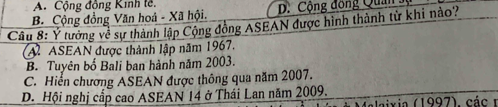 A. Cộng động Kinh tê.
B. Cộng đồng Văn hoá - Xã hội. D. Cộng đồng Quan sĩ
Câu 8: Ý tưởng về sự thành lập Cộng đồng ASEAN được hình thành từ khi nào?
A. ASEAN được thành lập năm 1967.
B. Tuyên bố Bali ban hành năm 2003.
C. Hiến chương ASEAN được thông qua năm 2007.
D. Hội nghị cấp cao ASEAN 14 ở Thái Lan năm 2009.