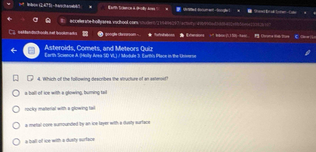 Inbox (2,475) - haschaseb85 Earth Science A (Holly Area S Untitled document - Google [ Shared Email System - Caer
accelerate-hollyarea.vschool.com/student/219496297/activity/49b990ad3ddB402e8b56e6e23382b107
oaklandschools net bookmarks google classroom - fortniteboss Extensions Inbox (1,1 50) - hasc... Chrome Web Stare C. Claver | Lo
Asteroids, Comets, and Meteors Quiz
Earth Science A (Holly Area SD VL) / Module 3: Earth's Place in the Universe
4. Which of the following describes the structure of an asteroid?
a ball of ice with a glowing, burning tail
rocky material with a glowing tail
a metal core surrounded by an ice layer with a dusty surface
a ball of ice with a dusty surface