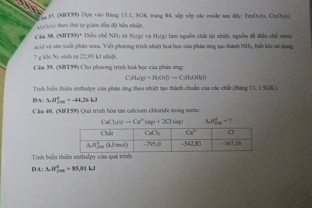 (SBT55) Dựa vào Bảng 13.1, SGK trang 84, sắp xếp các oxide sau đây: Fe O_3(s),Cr_2O_3(s).
A b(3ys) 0 theo thứ tự giám dẫn độ bền nhiệt.
Câu 38. (SBT55)^ast  Điều ché NH_3 tù N_2(g) và H_2(g) làm nguồn chất tài nhiệt, nguồn đề điều chế nítric
acid và sản xuất phân urea. Viết phương trình nhiệt hoá học của phản ứng tạo thành NH_3. , biết khi sử dụng
7 g khí N_2 sinh ra 22,95 kJ nhiệt.
Câu 39. (SBT59) Cho phương trình hoá học của phản ứng:
C_2H_4(g)+H_2O(l)to C_2H_5OH(l)
Tính biển thiên enthalpy của phản ứng theo nhiệt tạo thành chuẩn của các chất (Bảng 13, I SGK).
DA: △ _rH_(298)^0=-44,26kJ
Câu 40. (SBT59) Quá trình hòa tan calcium chloride trong nước:
CaCl_2(s)to Ca^(2+)(aq)+2Cl^-(aq) △ _rH_(298)^0= ?
Tính biến thiên enthalpy của quá trình.
DA: △ _rH_(298)^0=85,01kJ