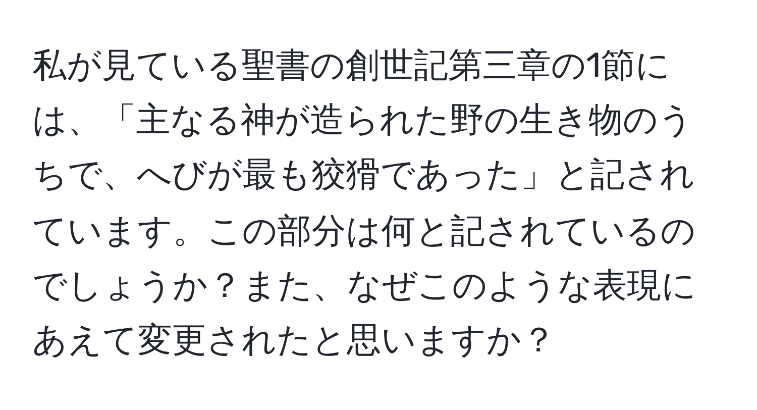 私が見ている聖書の創世記第三章の1節には、「主なる神が造られた野の生き物のうちで、へびが最も狡猾であった」と記されています。この部分は何と記されているのでしょうか？また、なぜこのような表現にあえて変更されたと思いますか？