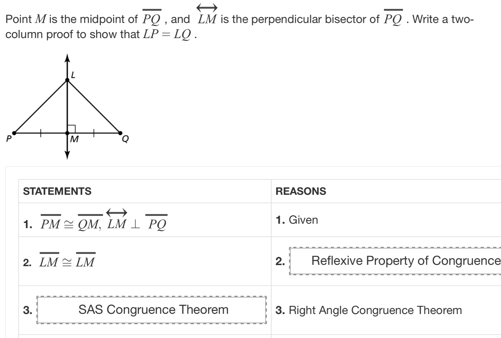 Point M is the midpoint of overline PQ , and overleftrightarrow LM is the perpendicular bisector of overline PQ. Write a two- 
column proof to show that LP=LQ. 
STATEMENTS REASONS 
1. overline PM≌ overline QM, overleftrightarrow LM⊥ overline PQ 1. Given 
2. overline LM≌ overline LM 2. Reflexive Property of Congruence 
3. SAS Congruence Theorem 3. Right Angle Congruence Theorem