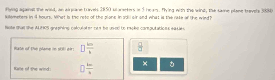 Flying against the wind, an airplane travels 2850 kilometers in 5 hours. Flying with the wind, the same plane travels 3880
kilometers in 4 hours. What is the rate of the plane in still air and what is the rate of the wind? 
Note that the ALEKS graphing calculator can be used to make computations easier. 
Rate of the plane in still air: □  km/h   □ /□  
Rate of the wind:
□  km/b 
×