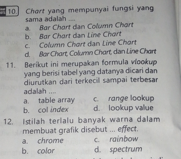 ars 10.] Chart yang mempunyai fungsi yang
sama adalah ....
a. Bar Chart dan Column Chart
b. Bar Chart dan Line Chart
c. Column Chart dan Line Chart
d. Bar Chart, Column Chart, dan Line Chart
11. Beríkut ini merupakan formula vlookup
yang berisi tabel yang datanya dicari dan
diurutkan dari terkecil sampai terbesar
adalah ....
a. table array c. range lookup
b. col index d. lookup value
12. Istilah terlalu banyak warna dalam
membuat grafik disebut ... effect.
a. chrome c. rainbow
b. color d. spectrum