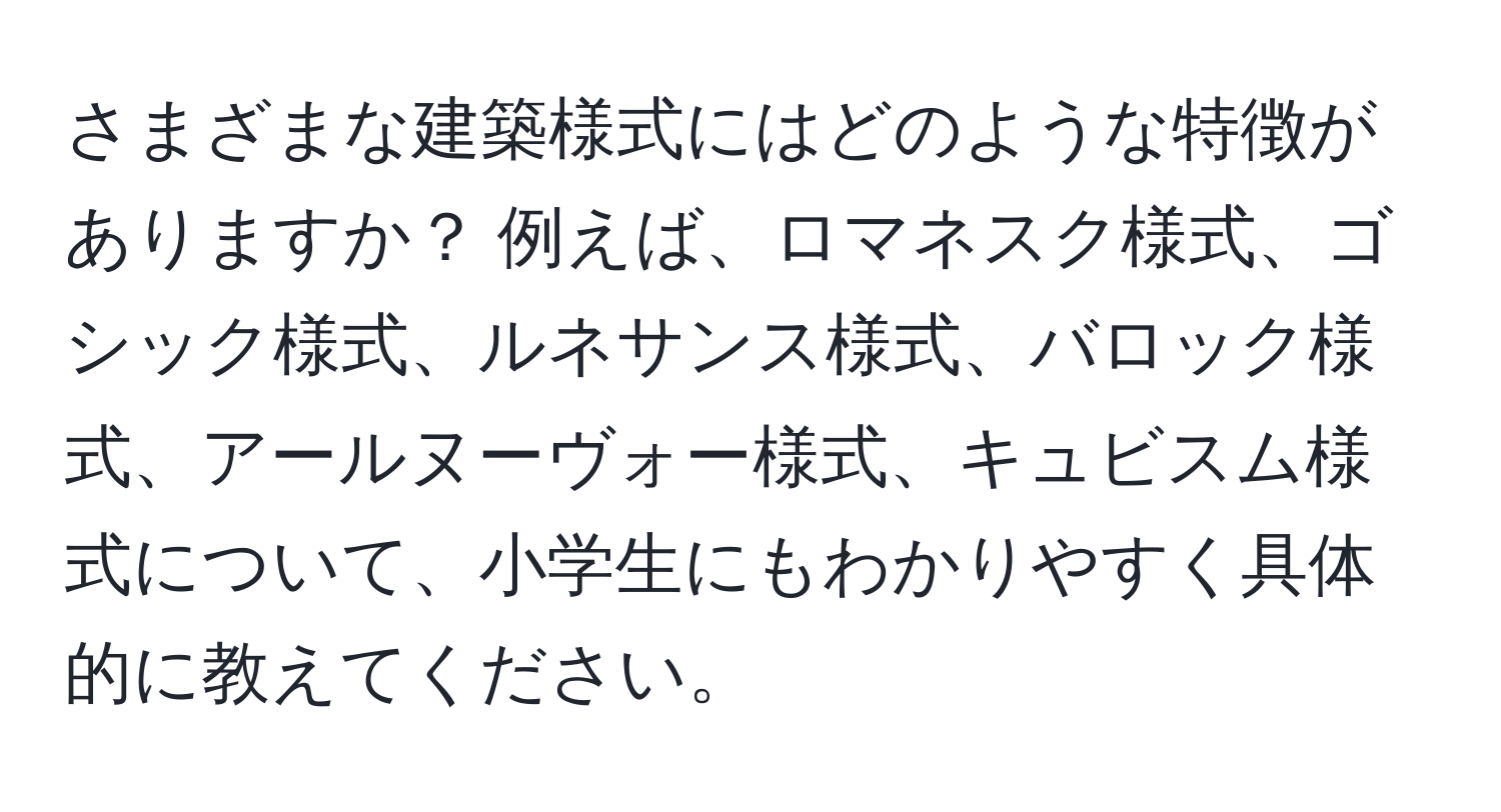 さまざまな建築様式にはどのような特徴がありますか？ 例えば、ロマネスク様式、ゴシック様式、ルネサンス様式、バロック様式、アールヌーヴォー様式、キュビスム様式について、小学生にもわかりやすく具体的に教えてください。