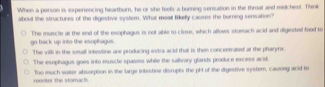 When a person is experiencing heartburn, he or she feels a burning sensation in the throat and midchest. Think
about the structures of the digestive system. What most fikely causes the burning sensation?
The muscle at the end of the esophagus is not able to close, which allows stomach acid and digested food to
go back up into the esophagus.
The villi in the small intestine are producing extra acid that is then concentrated at the pharynx.
The esophagus goes into muscle spasms while the salivary glands produce excess acid.
Too much water absorption in the large intestine disrupts the pH of the digestive system, causing acid to
reenter the stomach.