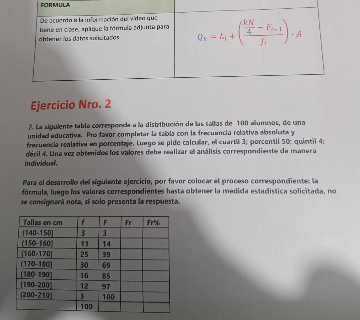 RMULA
Ejercicio Nro. 2
2. La siguiente tabla corresponde a la distribución de las tallas de 100 alumnos, de una
unidad educativa. Pro favor completar la tabla con la frecuencia relativa absoluta y
frecuencia realativa en porcentaje. Luego se pide calcular, el cuartil 3; percentil 50; quintil 4;
décil 4. Una vez obtenidos los valores debe realizar el análisis correspondiente de manera
individual.
Para el desarrollo del siguiente ejercicio, por favor colocar el proceso correspondiente: la
fórmula, luego los valores correspondientes hasta obtener la medida estadística solicitada, no
se consignará nota, si solo presenta la respuesta.