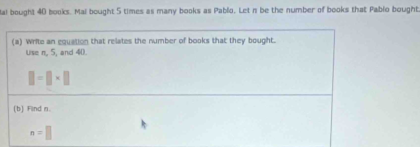 Mal bought 40 books. Mai bought 5 times as many books as Pablo. Let n be the number of books that Pablo bought 
(a) Write an equation that relates the number of books that they bought. 
use n, 5, and 40.
□ =□ * □
(b) Find n.
n=□