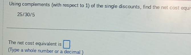 Using complements (with respect to 1) of the single discounts, find the net cost equi
25/30/5
_ 
The net cost equivalent is □. 
(Type a whole number or a decimal )