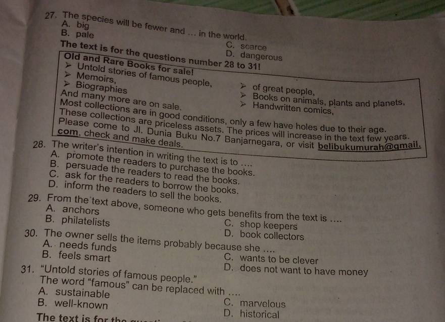 A. big
27. The species will be fewer and .. in the world.
B. pale C. scarce
The text is for the questions number 28 to 31!
D. dangerous
Old and Rare Books for sale!
Untold stories of famous people,
Memoirs, of great people,
Biographies
And many more are on sale.
Books on animals, plants and planets.
Handwritten comics,
Most collections are in good conditions, only a few have holes due to their age.
These collections are priceless assets. The prices will increase in the text few years.
Please come to JI. Dunia Buku No. 7 Banjárnegara, or visit belibukumurah@gmail
com, check and make deals.
28. The writer's intention in writing the text is to ....
A. promote the readers to purchase the books.
B. persuade the readers to read the books.
C. ask for the readers to borrow the books.
D. inform the readers to sell the books.
29. From the text above, someone who gets benefits from the text is ....
A. anchors C. shop keepers
B. philatelists D. book collectors
30. The owner sells the items probably because she ....
A. needs funds
C. wants to be clever
B. feels smart D. does not want to have money
31.“Untold stories of famous people.”
The word “famous” can be replaced with …
A. sustainable C. marvelous
B. well-known D. historical
The text is t