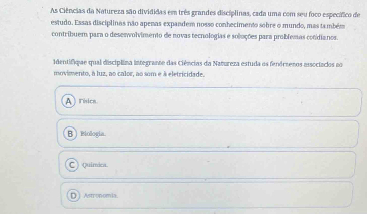 As Ciências da Natureza são divididas em três grandes discíplinas, cada uma com seu foco específico de
estudo. Essas disciplinas não apenas expandem nosso conhecimento sobre o mundo, mas também
contríbuem para o desenvolvimento de novas tecnologias e soluções para problemas cotidianos.
Identifique qual disciplina integrante das Ciências da Natureza estuda os fenômenos associados ao
movimento, à luz, ao calor, ao som e à eletricidade.
A) Física.
B Biologia.
C ) Quimica.
D) Astronomia.