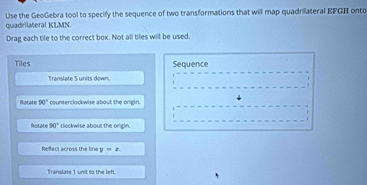 Use the GeoGebra tool to specify the sequence of two transformations that will map quadrilateral EFGH onto
quadrilateral KLMN.
Drag each tile to the correct box. Not all tiles will be used.
Tiles Sequence
Translate 5 units down.
Rotate 90° counterclockwise about the origin.
Rotate 90° clockwise about the origin.
Reflect across the line y=x. 
Translate 1 unit to the left.