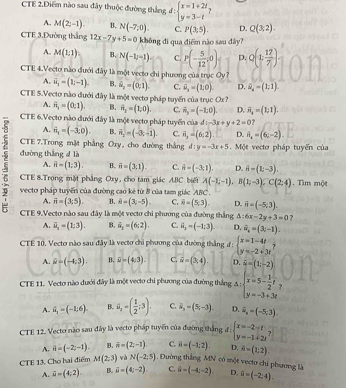 CTE 2.Điểm nào sau đây thuộc đường thẳng d:beginarrayl x=1+2t y=3-tendarray. ?
A. M(2;-1). B. N(-7;0). C. P(3;5). D. Q(3;2).
CTE 3.Đường thắng 12x-7y+5=0 không đi qua điểm nào sau đây?
A. M(1;1). B. N(-1;-1). C. P(- 5/12 ;0). D. Q(1; 17/7 )
CTE 4.Vectơ nào dưới đây là một vectơ chi phương của trục Oy?
A. vector u_1=(1;-1). B. vector u_2=(0;1). C. vector u_3=(1;0). D. vector u_4=(1;1).
CTE 5.Vectơ nào dưới đây là một vectơ pháp tuyến của trục Ox?
A. vector n_1=(0;1). B. vector n_2=(1;0). C. vector n_3=(-1;0). D. vector n_4=(1;1).
E
CTE 6.Vectơ nào dưới đây là một vectơ pháp tuyến ciad:-3x+y+2=0 ?
A. vector n_1=(-3;0). B. vector n_2=(-3;-1). C. vector n_3=(6;2). D. vector n_4=(6;-2).
CTE 7.Trong mặt phẳng Oxy, cho đường thẳng d:y=-3x+5. Một vectơ pháp tuyến của
đường thẳng d là
A. vector n=(1;3). B. vector n=(3;1). C. vector n=(-3;1). D. vector n=(1;-3).
CTE 8.Trong mặt phẳng Oxy cho tam giác ABC biết A(-1;-1),B(1;-3),C(2;4). Tìm một
vectơ pháp tuyến của đường cao kẻ từ B của tam giác ABC .
A. vector n=(3;5). B. vector n=(3;-5). C. vector n=(5;3). D. vector n=(-5;3).
CTE 9.Vectơ nào sau đây là một vectơ chỉ phương của đường thẳng A : 6x-2y+3=0 ?
A. vector u_1=(1;3). B. vector u_2=(6;2). C. vector u_3=(-1;3). D. vector u_4=(3;-1).
CTE 10. Vectơ nào sau đây là vectơ chỉ phương của đường thẳng d:beginarrayl x=1-4t y=-2+3tendarray. ?
A. vector u=(-4;3). B. vector u=(4;3). C. vector u=(3;4). D. vector u=(1;-2).
CTE 11. Vectơ nào dưới đây là một vectơ chỉ phương của đường thẳng Delta :beginarrayl x=5- 1/2 t y=-3+3tendarray. ?
A. vector u_1=(-1;6). B. vector u_2=( 1/2 ;3). C. vector u_3=(5;-3). D. vector u_4=(-5;3).
CTE 12. Vectơ nào sau đây là vectơ pháp tuyến của đường thẳng d:beginarrayl x=-2-t y=-1+2tendarray. ?
A. vector n=(-2;-1). B. vector n=(2;-1). C. vector n=(-1;2). D. vector n=(1;2).
CTE 13. Cho hai điểm M(2;3) và N(-2;5). Đường thẳng MN có một vectơ chỉ phương là
A. vector u=(4;2). B. vector u=(4;-2). C. vector u=(-4;-2). D. vector u=(-2;4).