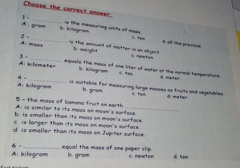 Choose the correct answer
_
1 -
is the measuring units of mass.
A gram b. kilogram c. ton d. all the previous.
2 . _is the amount of matter in an object.
A: mass b. weight c. newton
3 - _equals the mass of one liter of water at the normal temperature.
A: kilometer b. kilogram c. ton d. meter.
4 - _is suitable for measuring large masses as fruits and vegetables.
A: kilogram b. gram c. ton d meter.
5 - the mass of banana fruit on earth
A: is similar to its mass on moon's surface.
b. is smaller than its mass on moon's surface.
c. is larger than its mass on moon's surface.
d. is smaller than its mass on Jupiter surface.
6 - _equal the mass of one paper clip.
A: kilogram b. gram c. newton d ton