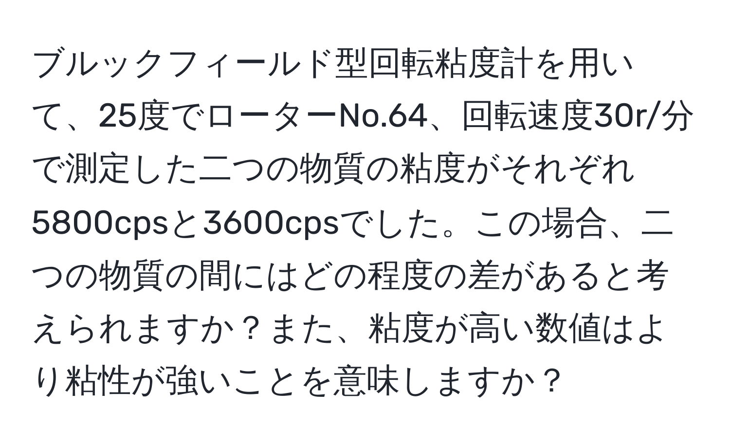 ブルックフィールド型回転粘度計を用いて、25度でローターNo.64、回転速度30r/分で測定した二つの物質の粘度がそれぞれ5800cpsと3600cpsでした。この場合、二つの物質の間にはどの程度の差があると考えられますか？また、粘度が高い数値はより粘性が強いことを意味しますか？