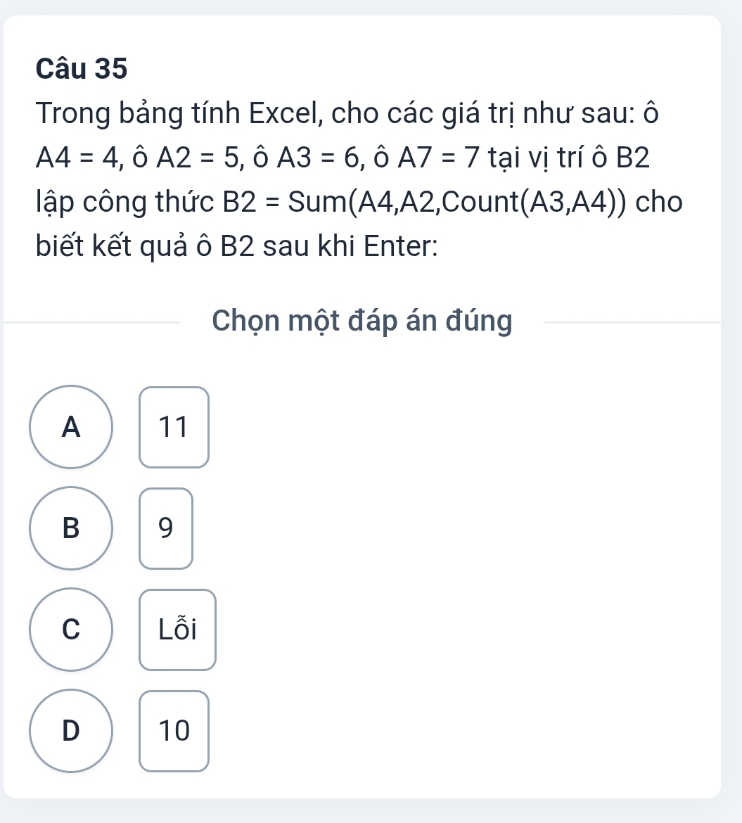 Trong bảng tính Excel, cho các giá trị như sau: ô
A4=4 Ô A2=5 , ô A3=6 , ô A7=7 tại vị trí ô B2
lập công thức ,Count (A3,A4)) cho
n A
biết kết quả ô B2 sau khi Enter:
Chọn một đáp án đúng
A 11
B 9
C Lỗi
D 10