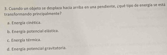 Cuando un objeto se desplaza hacia arriba en una pendiente, ¿qué tipo de energía se está
transformando principalmente?
a. Energía cinética.
b. Energía potencial elástica.
c. Energía térmica.
d. Energía potencial gravitatoria.