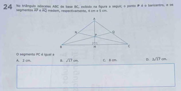 No triângulo isósceles ABC de base BC, exibido na figura a seguir, o ponto P é o baricentro, e os
24 segmentos overline AP e overline AQ medem, respectivamente, 4 cm e 5 cm.
O segmento PC é igual a
A. 2 cm. B. sqrt(17)cm. C. 8 cm. D. 2sqrt(17)cm.