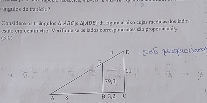 or um trapezió isósceres ∠ a-10
ângulos de trapézio? 
Considere os triângulos △ [ABC] e △ [ADE] da figura abaixo cujas medidas dos lados . 
estão em centímetro. Verifique se os lados correspondentes são proporcionais.
(3.0)