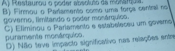 A) Restaurou o poder absoluto da monarquia.
B) Firmou o Parlamento como uma força central no
governo, limitando o poder monárquico.
C) Eliminou o Parlamento e estabeleceu um govero
puramente monárquico.
D) Não teve impacto significativo nas relações entre