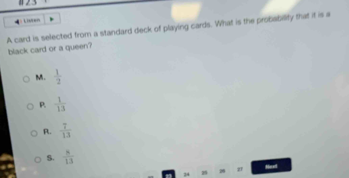 #23
Listen
A card is selected from a standard deck of playing cards. What is the probability that it is a
black card or a queen?
M.  1/2 
P.  1/13 
R.  7/13 
S.  8/13 
24 25 26 z1 Noxt