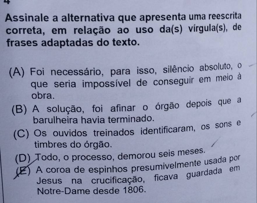 Assinale a alternativa que apresenta uma reescrita
correta, em relação ao uso da(s) vírgula(s), de
frases adaptadas do texto.
(A) Foi necessário, para isso, silêncio absoluto, o
que seria impossível de conseguir em meio à
obra.
(B) A solução, foi afinar o órgão depois que a
barulheira havia terminado.
(C) Os ouvidos treinados identificaram, os sons e
timbres do órgão.
(D) Todo, o processo, demorou seis meses.
(E) A coroa de espinhos presumivelmente usada por
Jesus na crucificação, ficava guardada em
Notre-Dame desde 1806.