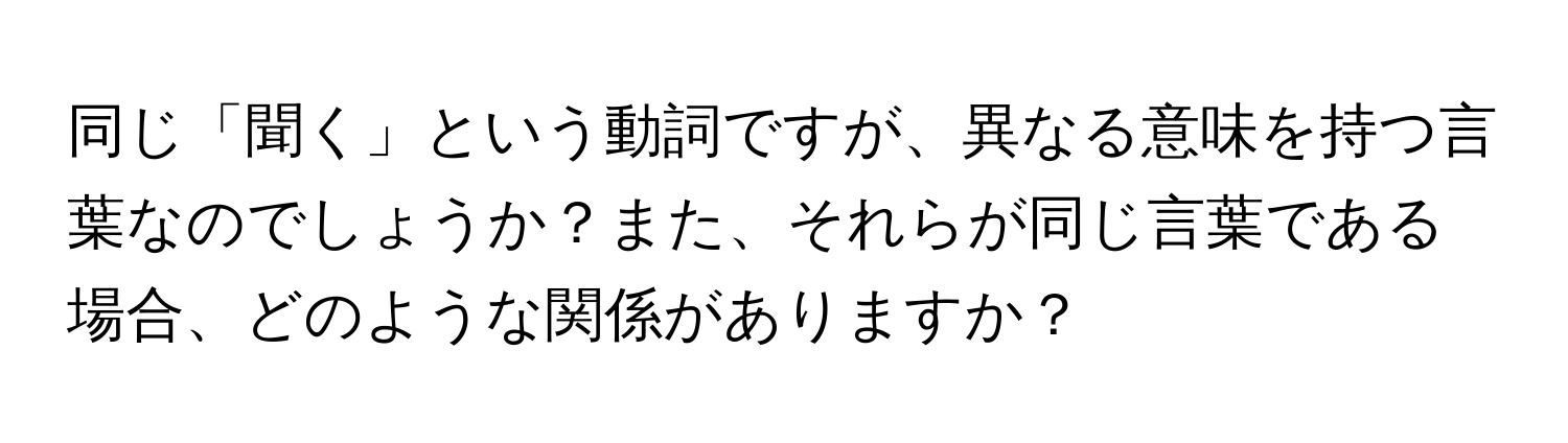 同じ「聞く」という動詞ですが、異なる意味を持つ言葉なのでしょうか？また、それらが同じ言葉である場合、どのような関係がありますか？