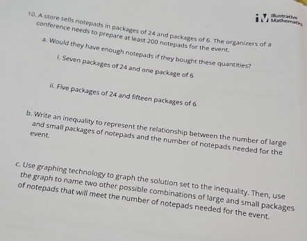 Mathemat dustrative 
10. A store sells notepads in packages of 24 and packages of 6. The organizers of a 
conference needs to prepare at least 200 notepads for the event. 
a. Would they have enough notepads if they bought these quantities? 
i. Seven packages of 24 and one package of 6
ii. Five packages of 24 and fifteen packages of 6
b. Write an inequality to represent the relationship between the number of large 
event. 
and small packages of notepads and the number of notepads needed for the 
c. Use graphing technology to graph the solution set to the inequality. Then, use 
the graph to name two other possible combinations of large and small packages 
of notepads that will meet the number of notepads needed for the event.