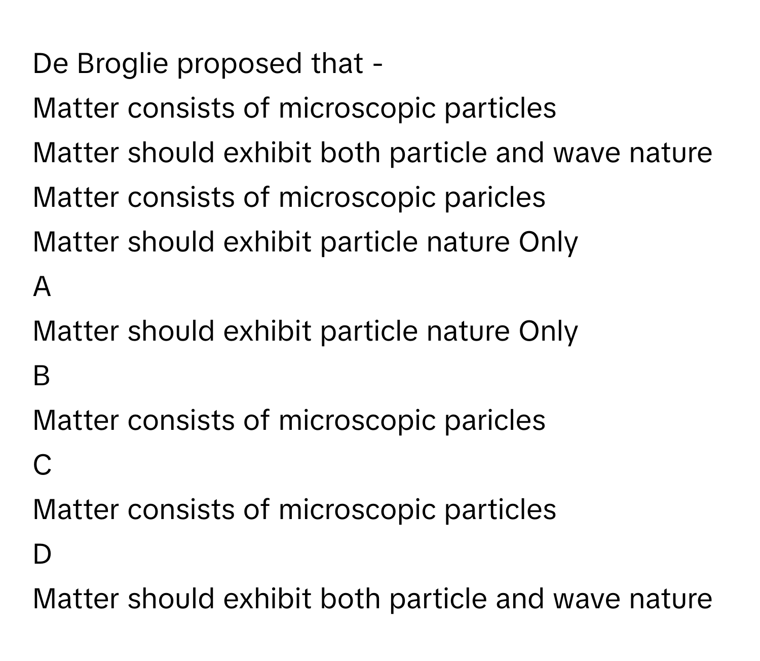 De Broglie proposed that -
Matter consists of microscopic particles

Matter should exhibit both particle and wave nature

Matter consists of microscopic paricles

Matter should exhibit particle nature Only


A  
Matter should exhibit particle nature Only
 


B  
Matter consists of microscopic paricles
 


C  
Matter consists of microscopic particles
 


D  
Matter should exhibit both particle and wave nature