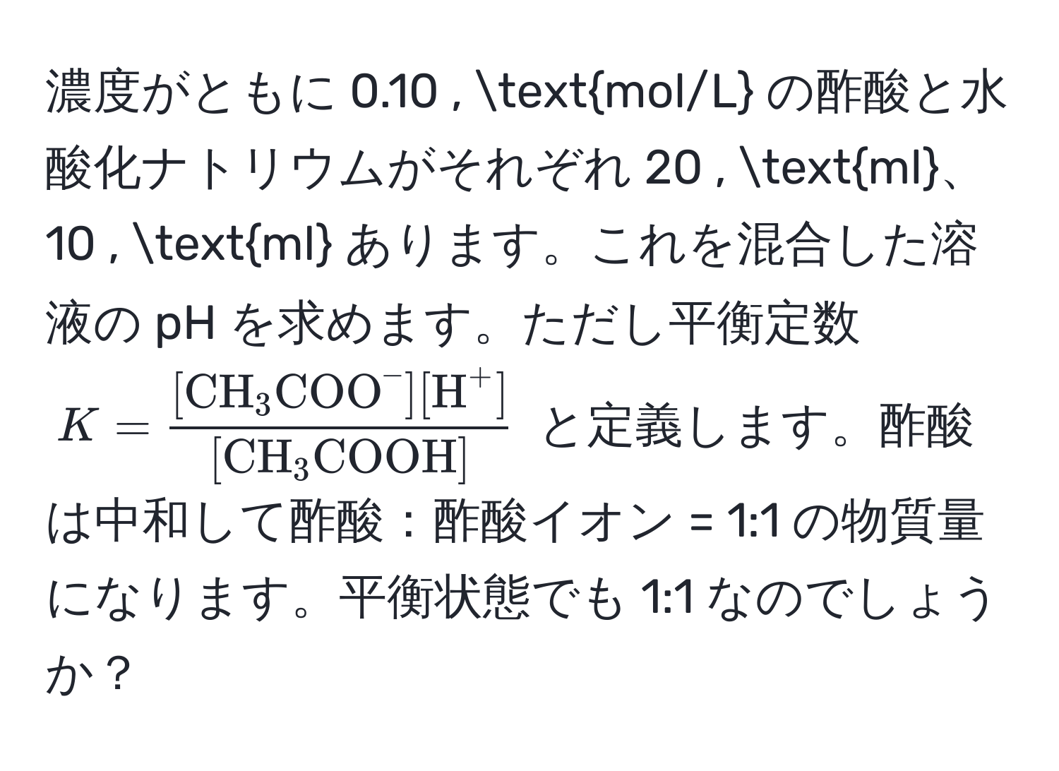 濃度がともに 0.10 , mol/L の酢酸と水酸化ナトリウムがそれぞれ 20 , ml、10 , ml あります。これを混合した溶液の pH を求めます。ただし平衡定数 $K = frac[CH_3(COO)^(-][H)^+][CH_3COOH]$ と定義します。酢酸は中和して酢酸：酢酸イオン = 1:1 の物質量になります。平衡状態でも 1:1 なのでしょうか？