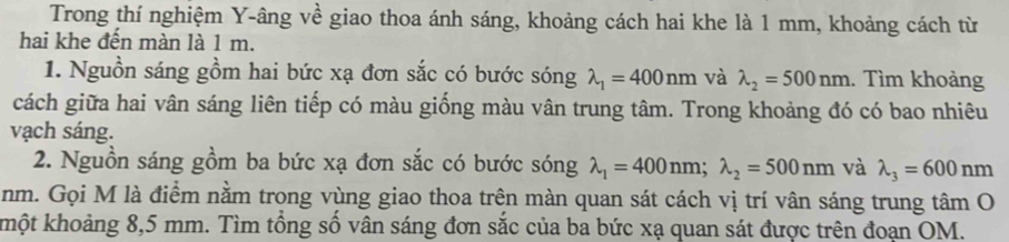 Trong thí nghiệm Y -âng về giao thoa ánh sáng, khoảng cách hai khe là 1 mm, khoảng cách từ 
hai khe đến màn là 1 m. 
1. Nguồn sáng gồm hai bức xạ đơn sắc có bước sóng lambda _1=400nm và lambda _2=500nm. Tìm khoảng 
cách giữa hai vân sáng liên tiếp có màu giống màu vân trung tâm. Trong khoảng đó có bao nhiêu 
vạch sáng. 
2. Nguồn sáng gồm ba bức xạ đơn sắc có bước sóng lambda _1=400nm; lambda _2=500nm và lambda _3=600nm
nm. Gọi M là điểm nằm trong vùng giao thoa trên màn quan sát cách vị trí vân sáng trung tâm O 
khột khoảng 8,5 mm. Tìm tổng số vân sáng đơn sắc của ba bức xạ quan sát được trên đoạn OM.