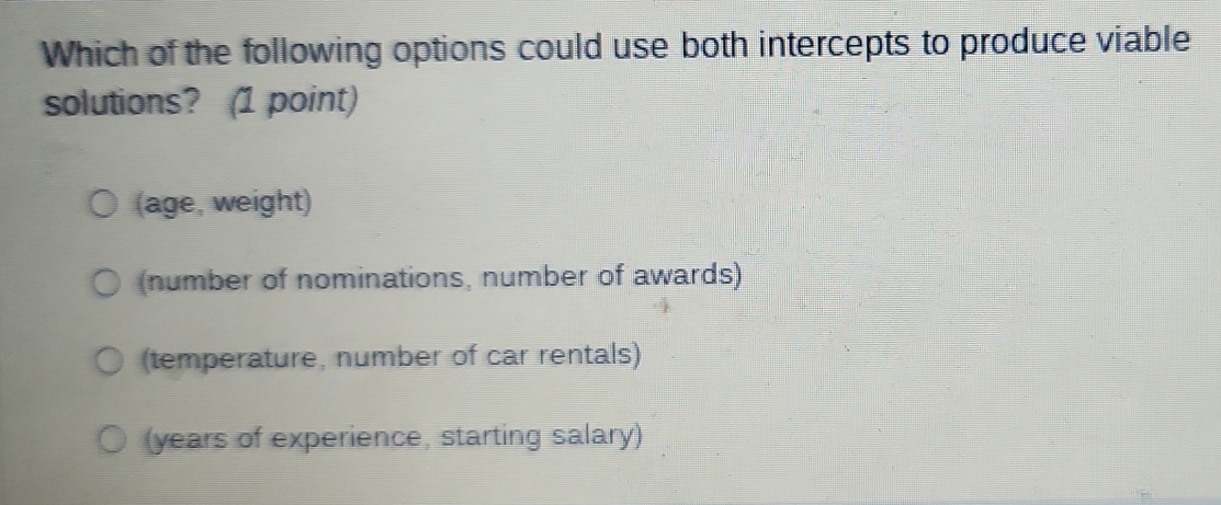 Which of the following options could use both intercepts to produce viable
solutions? (1 point)
(age, weight)
(number of nominations, number of awards)
(temperature, number of car rentals)
(years of experience, starting salary)