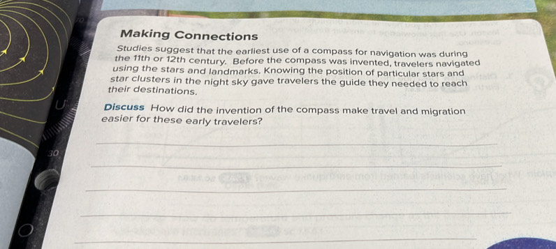 Making Connections 
Studies suggest that the earliest use of a compass for navigation was during 
the 11th or 12th century. Before the compass was invented, travelers navigated 
using the stars and landmarks. Knowing the position of particular stars and 
star clusters in the night sky gave travelers the guide they needed to reach 
their destinations. 
Discuss How did the invention of the compass make travel and migration 
easier for these early travelers? 
_ 
_ 
_ 
_ 
_