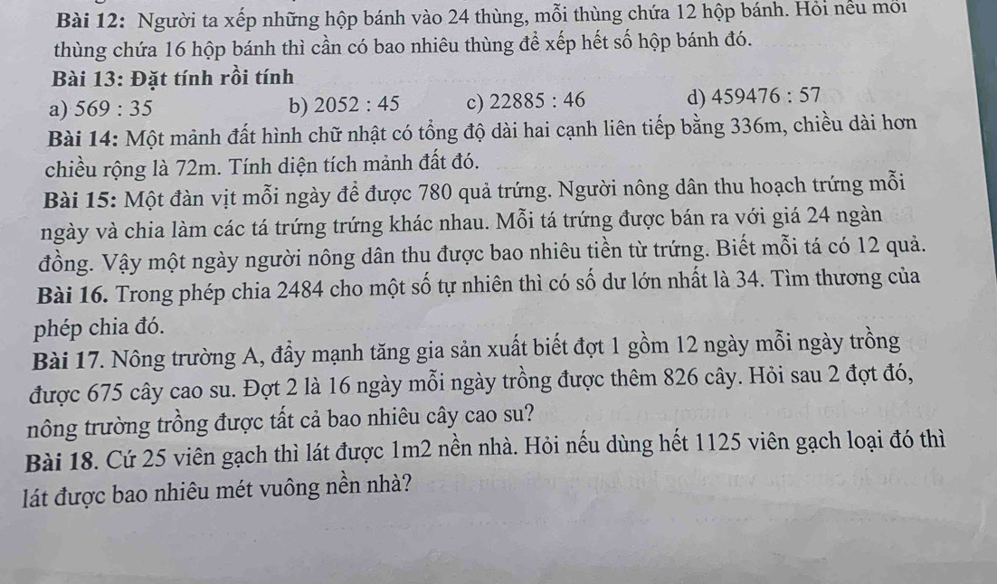 Người ta xếp những hộp bánh vào 24 thùng, mỗi thùng chứa 12 hộp bánh. Hỏi nều mối 
thùng chứa 16 hộp bánh thì cần có bao nhiêu thùng để xếp hết số hộp bánh đó. 
Bài 13: Đặt tính rồi tính 
a) 569:35 b) 2052:45 c) 22885:46
d) 459476:57
Bài 14: Một mảnh đất hình chữ nhật có tổng độ dài hai cạnh liên tiếp bằng 336m, chiều dài hơn 
chiều rộng là 72m. Tính diện tích mảnh đất đó. 
Bài 15: Một đàn vịt mỗi ngày để được 780 quả trứng. Người nông dân thu hoạch trứng mỗi 
ngày và chia làm các tá trứng trứng khác nhau. Mỗi tá trứng được bán ra với giá 24 ngàn 
đồng. Vậy một ngày người nông dân thu được bao nhiêu tiền từ trứng. Biết mỗi tá có 12 quả. 
Bài 16. Trong phép chia 2484 cho một số tự nhiên thì có số dư lớn nhất là 34. Tìm thương của 
phép chia đó. 
Bài 17. Nông trường A, đầy mạnh tăng gia sản xuất biết đợt 1 gồm 12 ngày mỗi ngày trồng 
được 675 cây cao su. Đợt 2 là 16 ngày mỗi ngày trồng được thêm 826 cây. Hỏi sau 2 đợt đó, 
nông trường trồng được tất cả bao nhiêu cây cao su? 
Bài 18. Cứ 25 viên gạch thì lát được 1m2 nền nhà. Hỏi nếu dùng hết 1125 viên gạch loại đó thì 
lát được bao nhiêu mét vuông nền nhà?