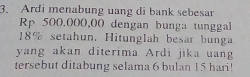 Ardi menabung uang di bank sebesar
Rp 500,000,00 dengan bunga tunggal
18% setahun. Hitunglah besar bunga 
yang akan diterima Ardi jika uang 
tersebut ditabung selama 6 bulan 15 hari!