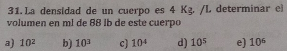 La densidad de un cuerpo es 4 Kg. /L determinar el
volumen en ml de 88 ib de este cuerpo
a) 10^2 b) 10^3 c) 10^4 d) 10^5 e) 10^6