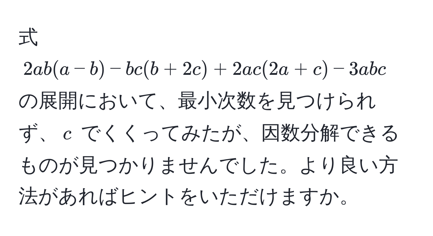 式 (2ab(a-b)-bc(b+2c)+2ac(2a+c)-3abc) の展開において、最小次数を見つけられず、(c) でくくってみたが、因数分解できるものが見つかりませんでした。より良い方法があればヒントをいただけますか。