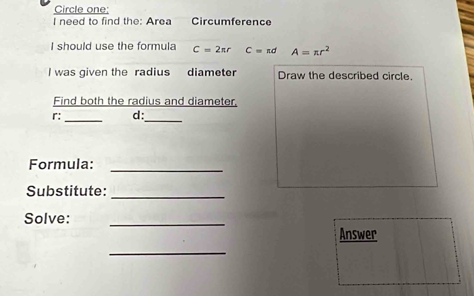 Circle one: 
I need to find the: Area Circumference 
I should use the formula C=2π r C=π d A=π r^2
I was given the radius diameter Draw the described circle. 
Find both the radius and diameter.
r :_ 
_
d : 
Formula: 
_ 
Substitute: 
_ 
Solve:_ 
Answer 
_